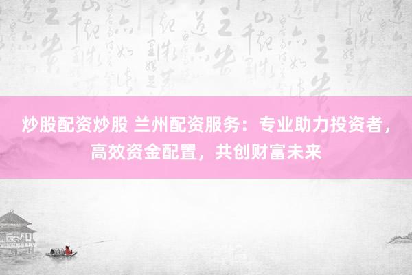 炒股配资炒股 兰州配资服务：专业助力投资者，高效资金配置，共创财富未来