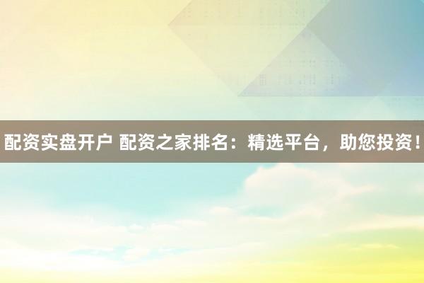配资实盘开户 配资之家排名：精选平台，助您投资！