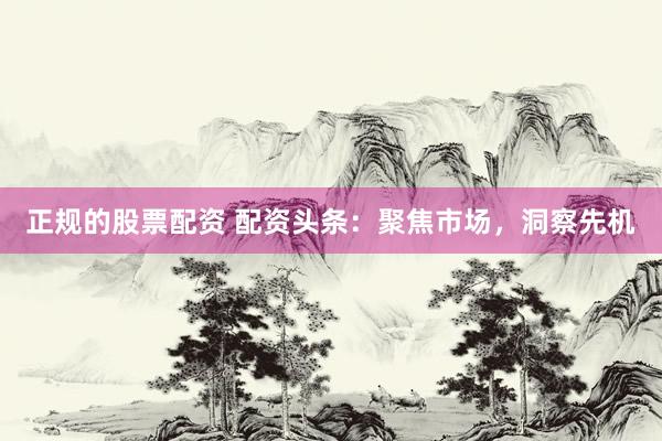 正规的股票配资 配资头条：聚焦市场，洞察先机