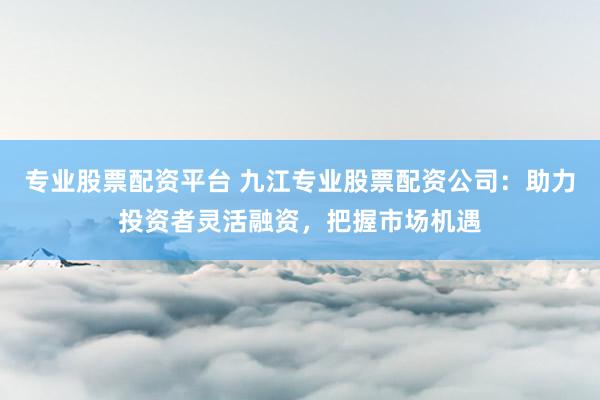 专业股票配资平台 九江专业股票配资公司：助力投资者灵活融资，把握市场机遇