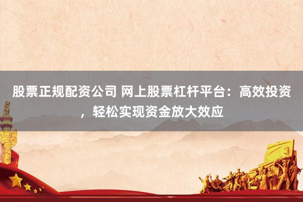 股票正规配资公司 网上股票杠杆平台：高效投资，轻松实现资金放大效应