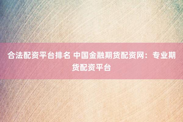 合法配资平台排名 中国金融期货配资网：专业期货配资平台