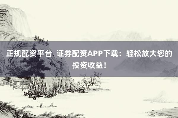 正规配资平台  证券配资APP下载：轻松放大您的投资收益！