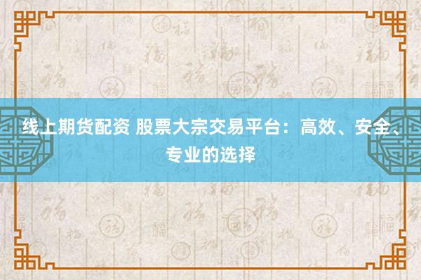 线上期货配资 股票大宗交易平台：高效、安全、专业的选择