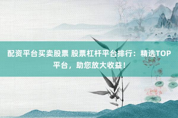 配资平台买卖股票 股票杠杆平台排行：精选TOP平台，助您放大收益！