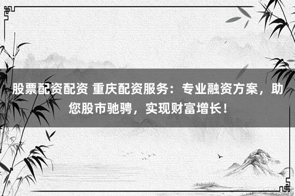 股票配资配资 重庆配资服务：专业融资方案，助您股市驰骋，实现财富增长！