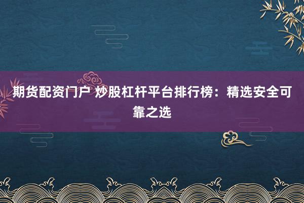 期货配资门户 炒股杠杆平台排行榜：精选安全可靠之选