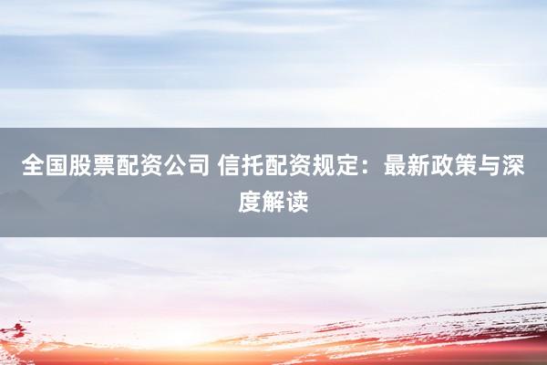 全国股票配资公司 信托配资规定：最新政策与深度解读
