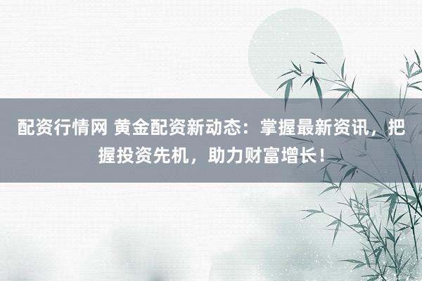 配资行情网 黄金配资新动态：掌握最新资讯，把握投资先机，助力财富增长！