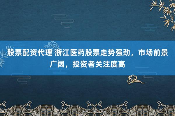 股票配资代理 浙江医药股票走势强劲，市场前景广阔，投资者关注度高