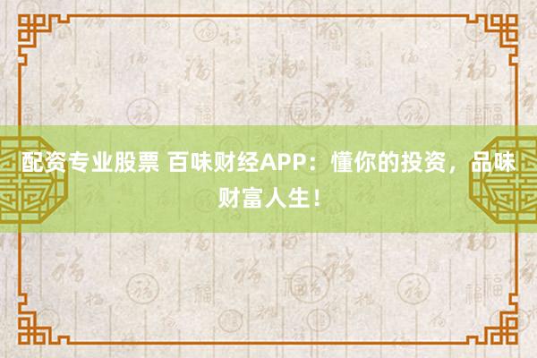 配资专业股票 百味财经APP：懂你的投资，品味财富人生！
