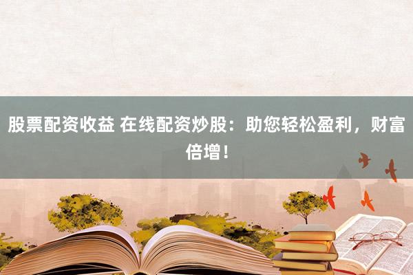 股票配资收益 在线配资炒股：助您轻松盈利，财富倍增！