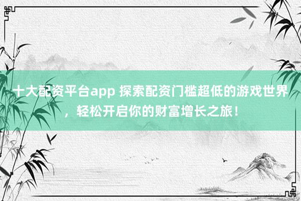 十大配资平台app 探索配资门槛超低的游戏世界，轻松开启你的财富增长之旅！