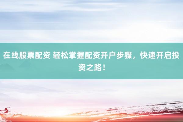 在线股票配资 轻松掌握配资开户步骤，快速开启投资之路！