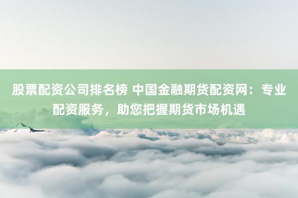 股票配资公司排名榜 中国金融期货配资网：专业配资服务，助您把握期货市场机遇