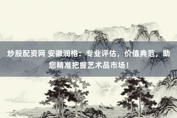 炒股配资网 安徽润格：专业评估，价值典范，助您精准把握艺术品市场！