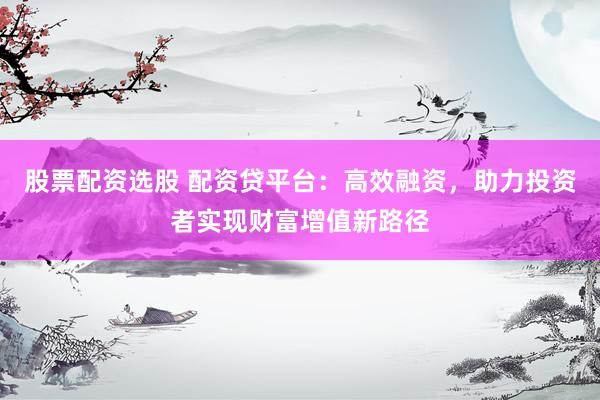 股票配资选股 配资贷平台：高效融资，助力投资者实现财富增值新路径