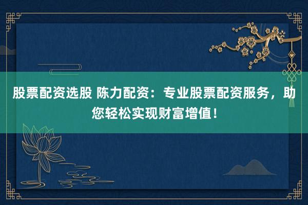 股票配资选股 陈力配资：专业股票配资服务，助您轻松实现财富增值！