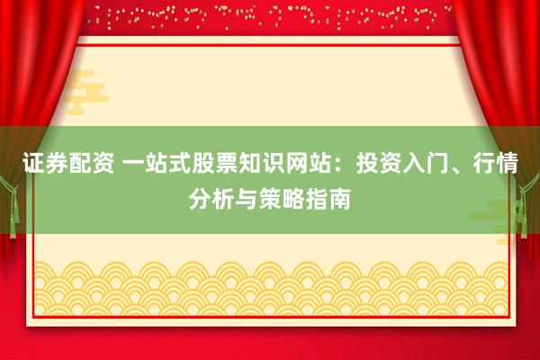 证券配资 一站式股票知识网站：投资入门、行情分析与策略指南