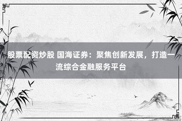 股票配资炒股 国海证券：聚焦创新发展，打造一流综合金融服务平台