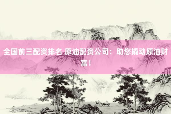 全国前三配资排名 原油配资公司：助您撬动原油财富！
