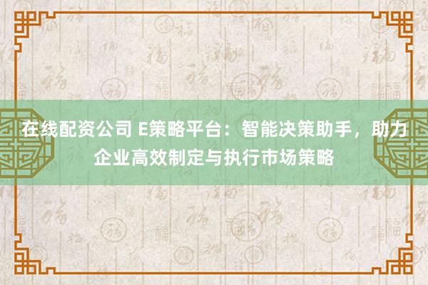 在线配资公司 E策略平台：智能决策助手，助力企业高效制定与执行市场策略