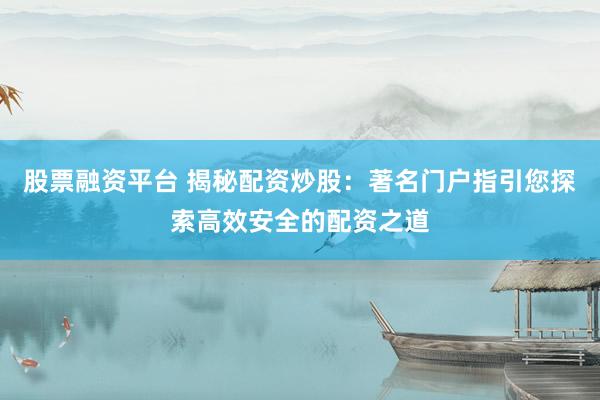 股票融资平台 揭秘配资炒股：著名门户指引您探索高效安全的配资之道