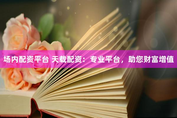 场内配资平台 天载配资：专业平台，助您财富增值